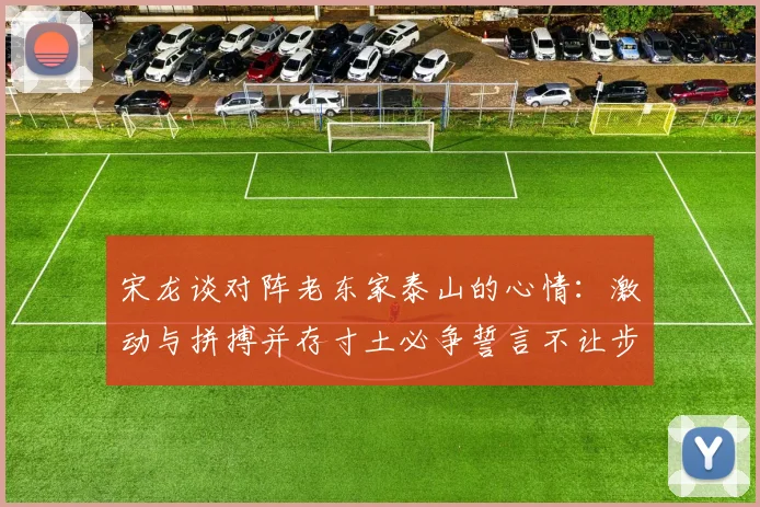宋龙谈对阵老东家泰山的心情：激动与拼搏并存寸土必争誓言不让步