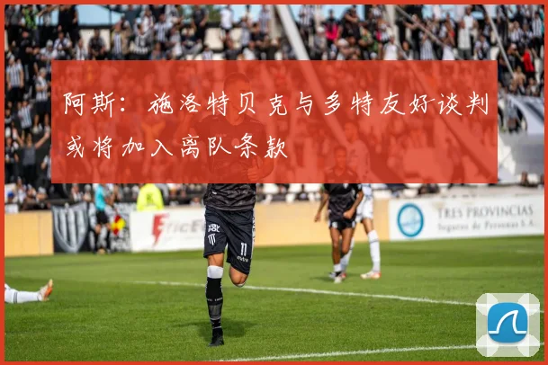 阿斯：施洛特贝克与多特友好谈判或将加入离队条款