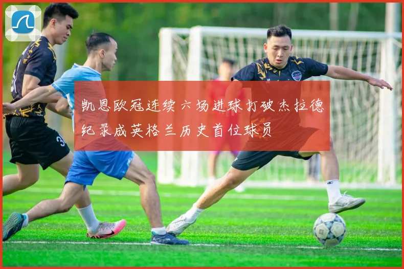 凯恩欧冠连续六场进球打破杰拉德纪录成英格兰历史首位球员