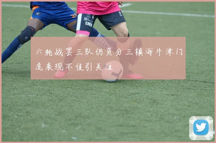 六轮战罢三队仍负分三镇海牛津门虎表现不佳引关注