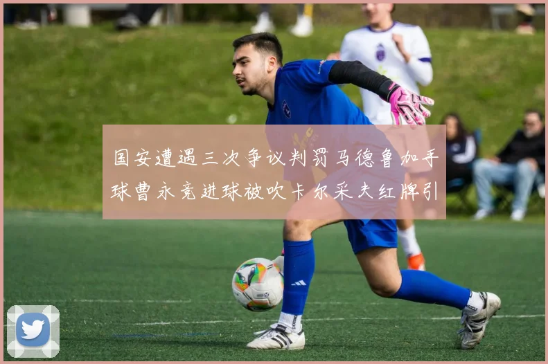 国安遭遇三次争议判罚马德鲁加手球曹永竞进球被吹卡尔采夫红牌引发热议