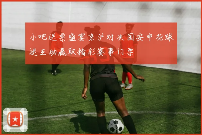 小吧送票盛宴京沪对决国安申花球迷互动赢取精彩赛事门票