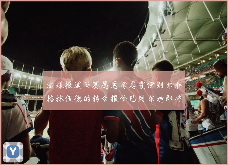 法媒报道马赛愿意考虑霍伊别尔和格林伍德的转会报价巴列尔迪即将离队