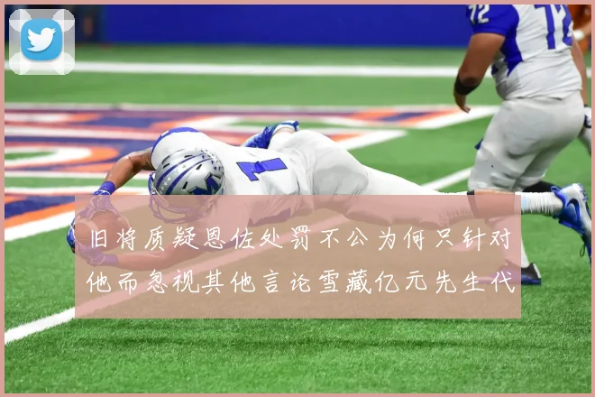 旧将质疑恩佐处罚不公为何只针对他而忽视其他言论雪藏亿元先生代价过于沉重