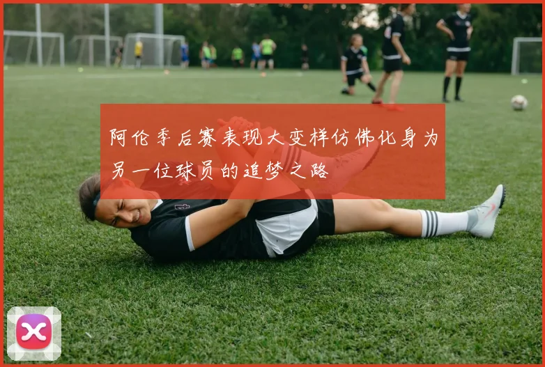 阿伦季后赛表现大变样仿佛化身为另一位球员的追梦之路
