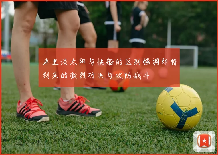 库里谈太阳与快船的区别强调即将到来的激烈对决与攻防战斗