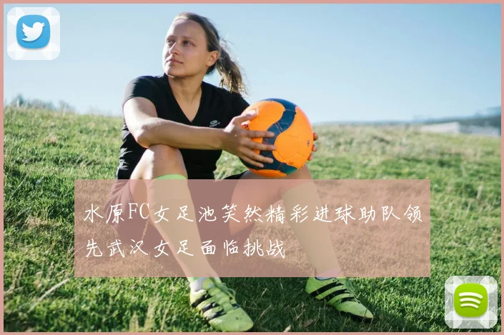水原FC女足池笑然精彩进球助队领先武汉女足面临挑战
