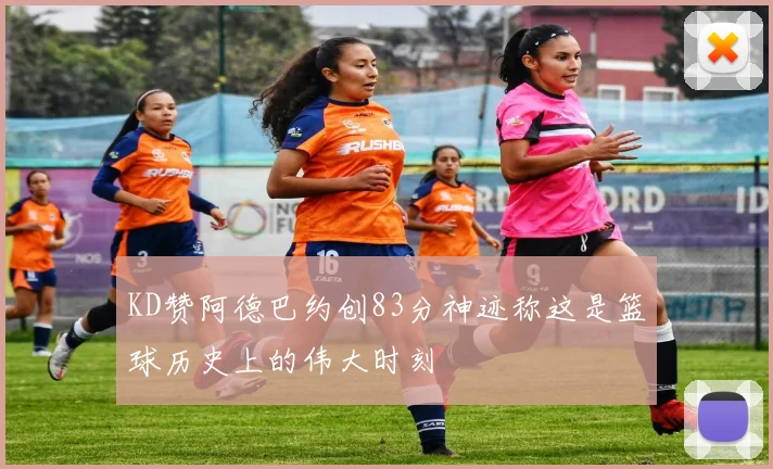 KD赞阿德巴约创83分神迹称这是篮球历史上的伟大时刻