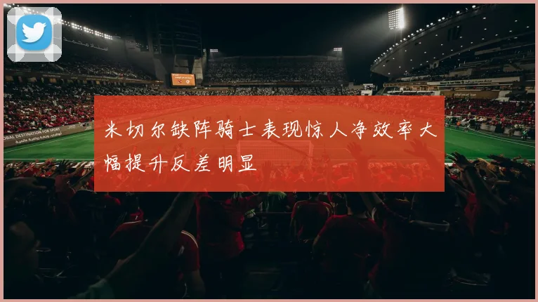 米切尔缺阵骑士表现惊人净效率大幅提升反差明显
