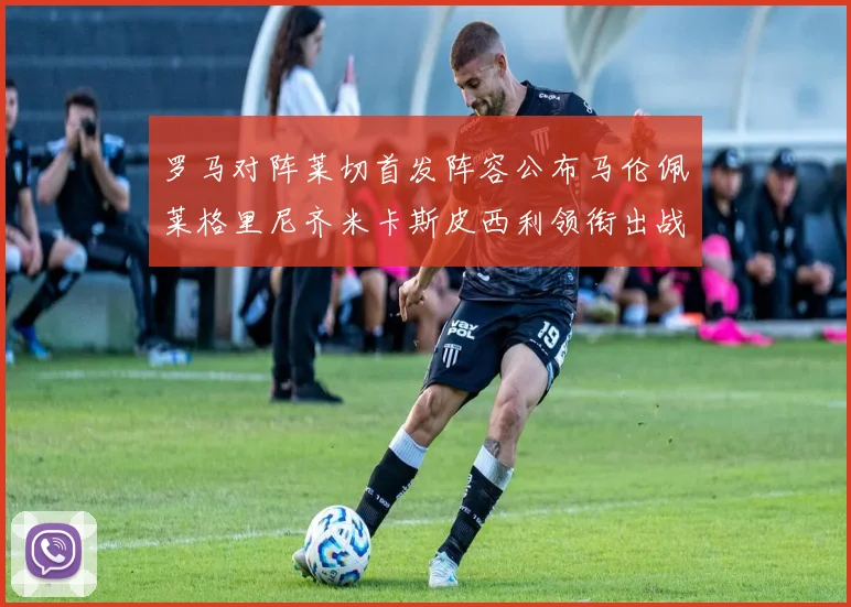 罗马对阵莱切首发阵容公布马伦佩莱格里尼齐米卡斯皮西利领衔出战