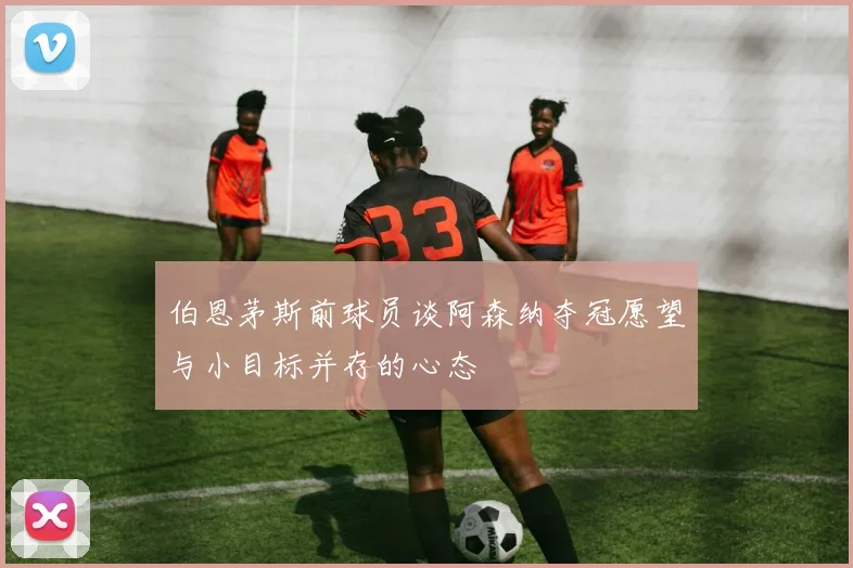 伯恩茅斯前球员谈阿森纳夺冠愿望与小目标并存的心态