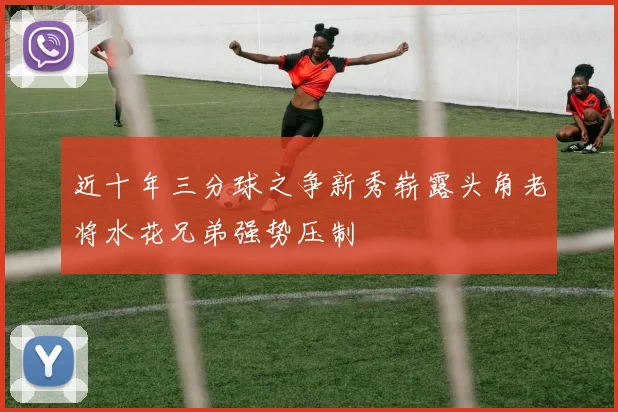 近十年三分球之争新秀崭露头角老将水花兄弟强势压制