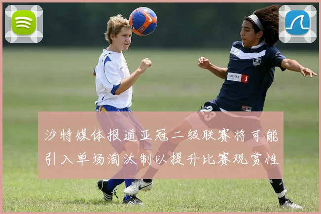 沙特媒体报道亚冠二级联赛将可能引入单场淘汰制以提升比赛观赏性