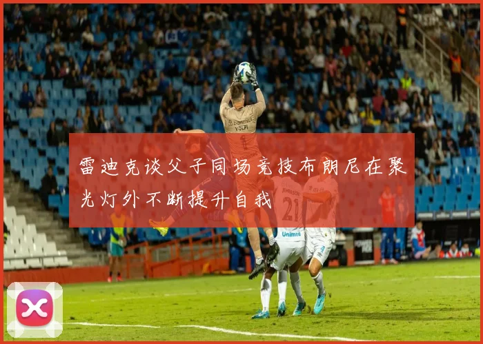 雷迪克谈父子同场竞技布朗尼在聚光灯外不断提升自我