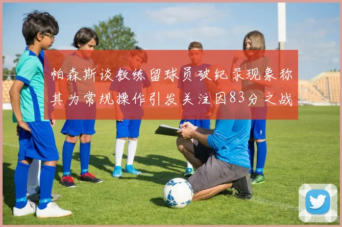 帕森斯谈教练留球员破纪录现象称其为常规操作引发关注因83分之战