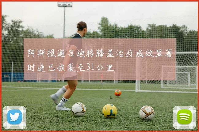 阿斯报道吕迪格膝盖治疗成效显著时速已恢复至31公里