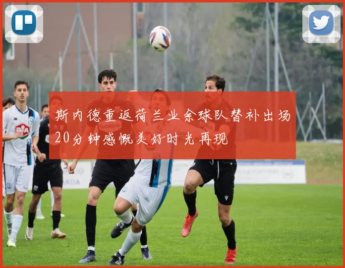 斯内德重返荷兰业余球队替补出场20分钟感慨美好时光再现