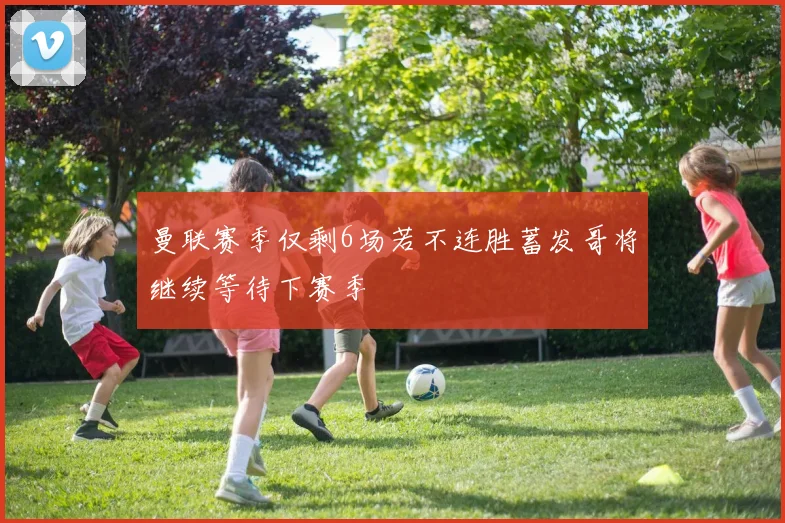 曼联赛季仅剩6场若不连胜蓄发哥将继续等待下赛季