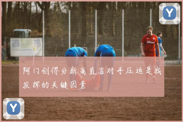 阿门创得分新高直言对手压迫是我发挥的关键因素