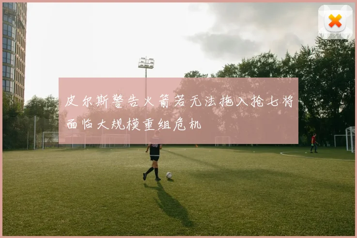 皮尔斯警告火箭若无法拖入抢七将面临大规模重组危机