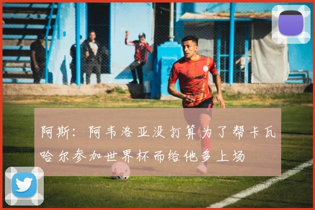 阿斯：阿韦洛亚没打算为了帮卡瓦哈尔参加世界杯而给他多上场