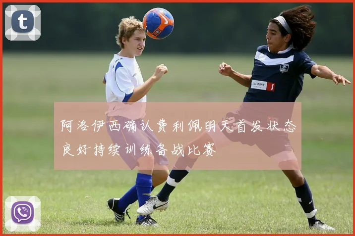 阿洛伊西确认费利佩明天首发状态良好持续训练备战比赛
