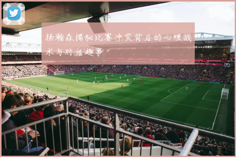 杨瀚森揭秘比赛冲突背后的心理战术与对话趣事