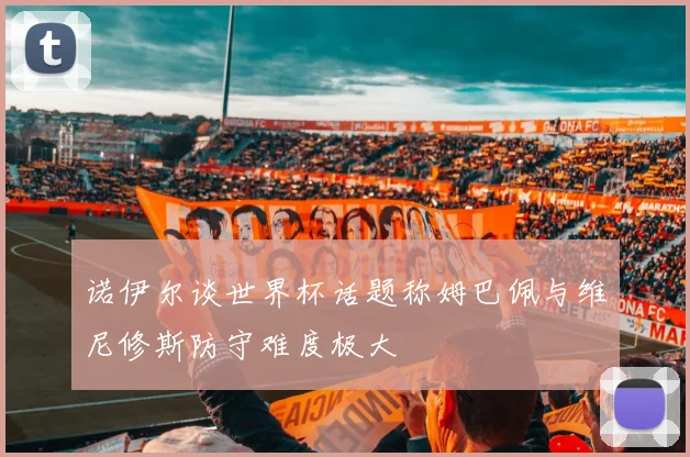 诺伊尔谈世界杯话题称姆巴佩与维尼修斯防守难度极大