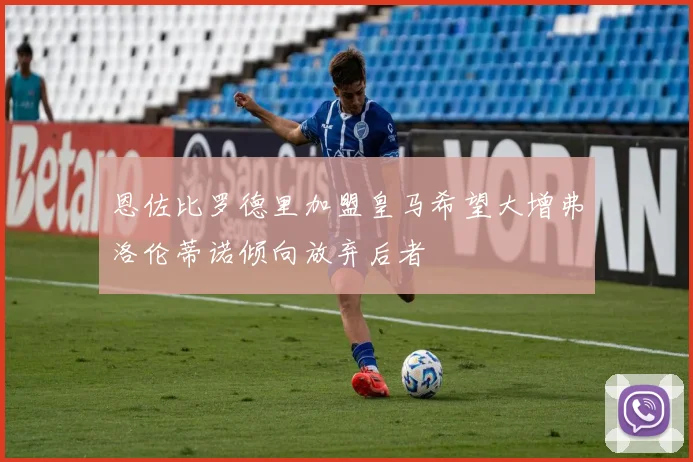 恩佐比罗德里加盟皇马希望大增弗洛伦蒂诺倾向放弃后者