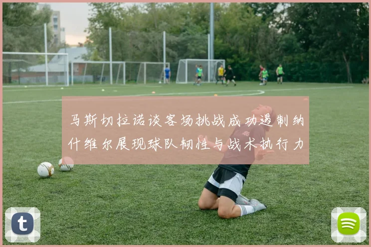 马斯切拉诺谈客场挑战成功遏制纳什维尔展现球队韧性与战术执行力