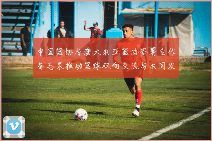 中国篮协与澳大利亚篮协签署合作备忘录推动篮球双向交流与共同发展