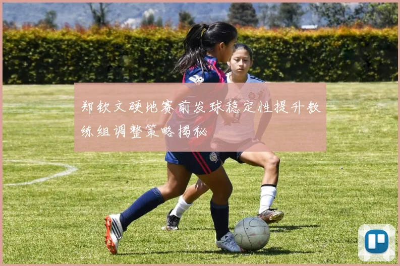 郑钦文硬地赛前发球稳定性提升教练组调整策略揭秘